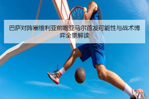巴萨对阵塞维利亚前瞻亚马尔首发可能性与战术博弈全景解读