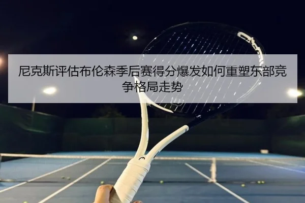 尼克斯评估布伦森季后赛得分爆发如何重塑东部竞争格局走势