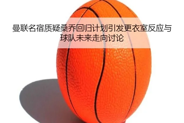 曼联名宿质疑桑乔回归计划引发更衣室反应与球队未来走向讨论