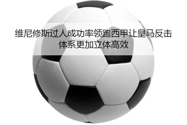 维尼修斯过人成功率领跑西甲让皇马反击体系更加立体高效