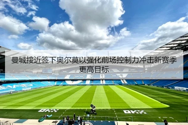 曼城接近签下奥尔莫以强化前场控制力冲击新赛季更高目标